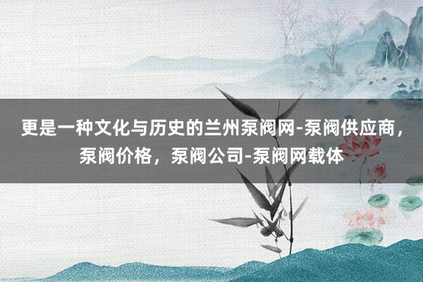 更是一种文化与历史的兰州泵阀网-泵阀供应商，泵阀价格，泵阀公司-泵阀网载体